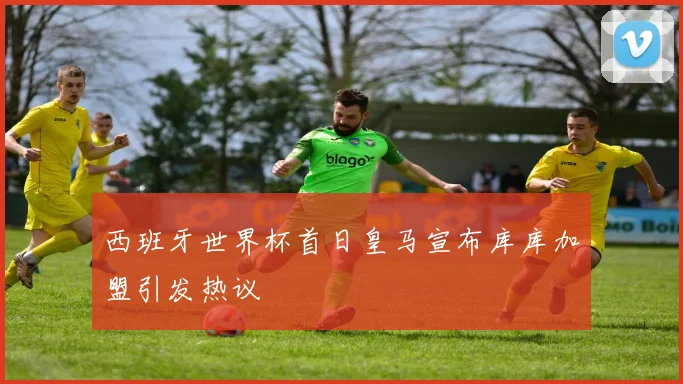 西班牙世界杯首日皇马宣布库库加盟引发热议