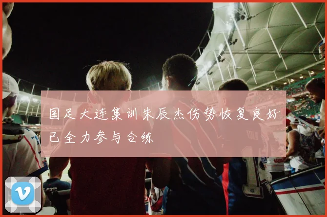 国足大连集训朱辰杰伤势恢复良好已全力参与合练