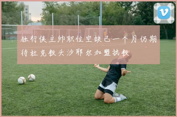 独行侠主帅职位空缺已一个月仍期待杜克教头沙耶尔加盟执教