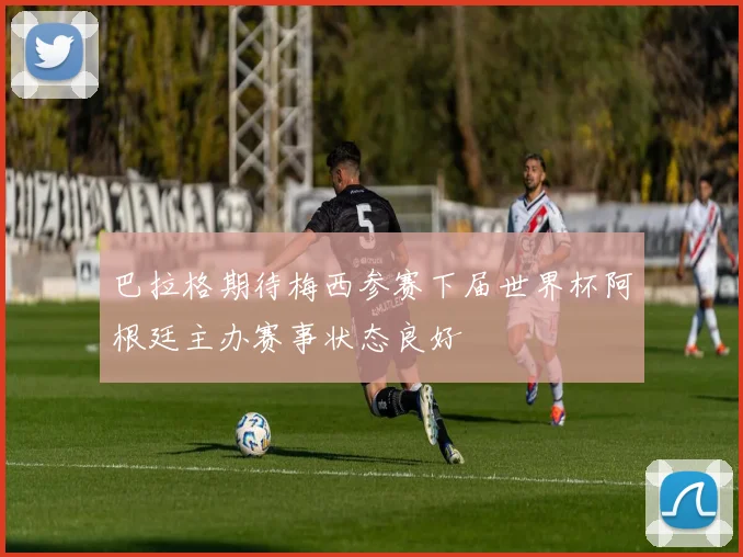 巴拉格期待梅西参赛下届世界杯阿根廷主办赛事状态良好