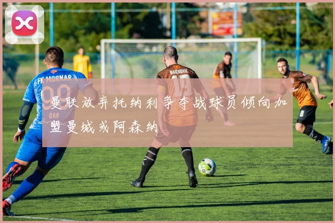曼联放弃托纳利争夺战球员倾向加盟曼城或阿森纳
