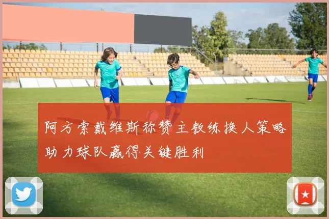 阿方索戴维斯称赞主教练换人策略助力球队赢得关键胜利