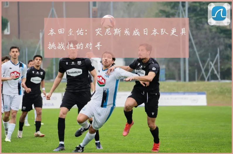 本田圭佑：突尼斯或成日本队更具挑战性的对手