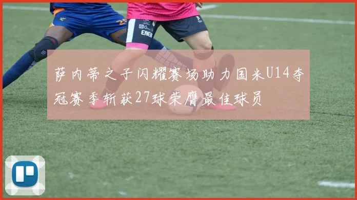 萨内蒂之子闪耀赛场助力国米U14夺冠赛季斩获27球荣膺最佳球员