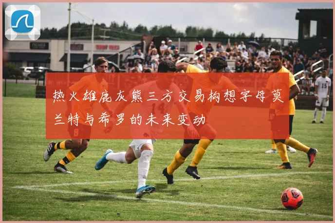 热火雄鹿灰熊三方交易构想字母莫兰特与希罗的未来变动