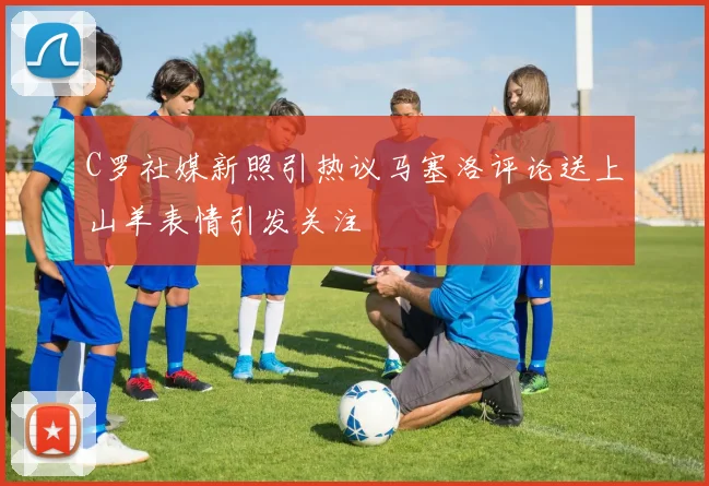C罗社媒新照引热议马塞洛评论送上山羊表情引发关注